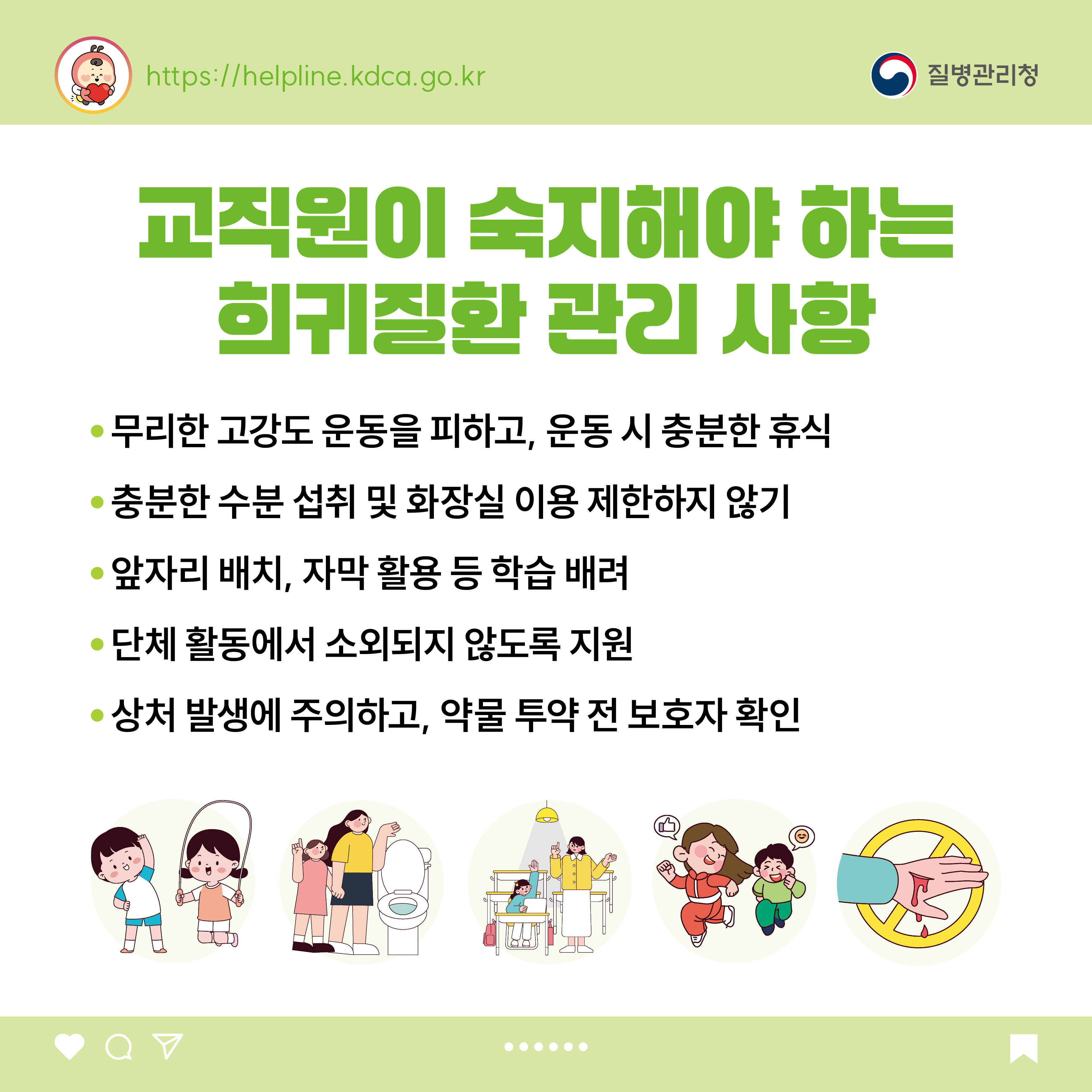 교직원이 숙지해야 하는 희귀질환 관리 사항 - 무리한 고강도 운동을 피하고, 운동 시 충분한 휴식 - 충분한 수분 섭취 및 화장실 이용 제한하지 않기 - 앞자리 배치, 자막 활용 등 학습 배려 - 단체 활동에서 소외되지 않도록 지원 - 상처 발생에 주의하고, 약물 투약 전 보호자 확인